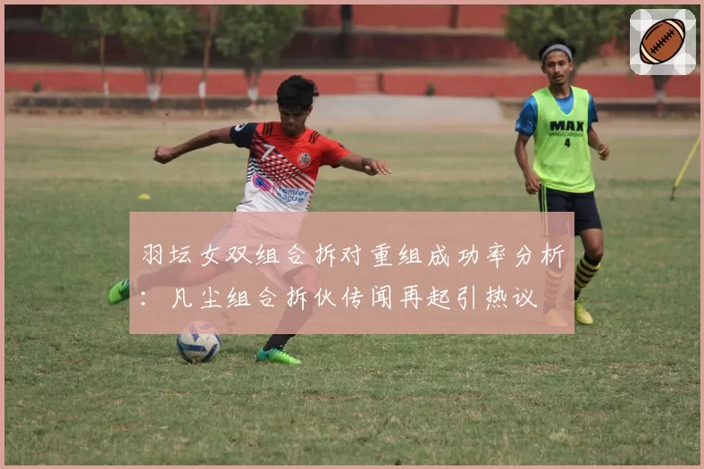 羽坛女双组合拆对重组成功率分析：凡尘组合拆伙传闻再起引热议