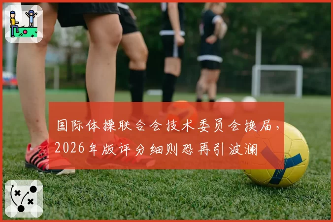 国际体操联合会技术委员会换届，2026年版评分细则恐再引波澜