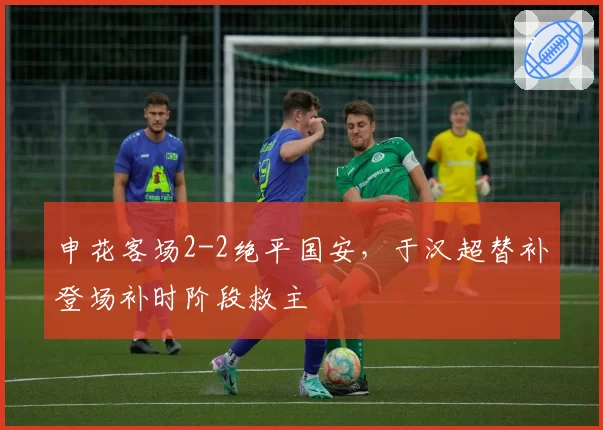 申花客场2-2绝平国安,于汉超替补登场补时阶段救主