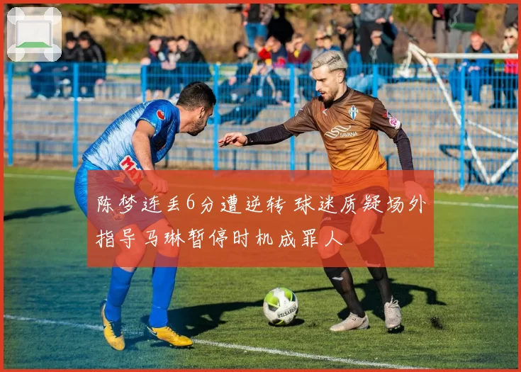 陈梦连丢6分遭逆转 球迷质疑场外指导马琳暂停时机成罪人