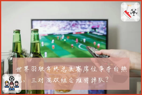 世界羽联年终总决赛席位争夺白热化，三对混双组合谁将掉队？