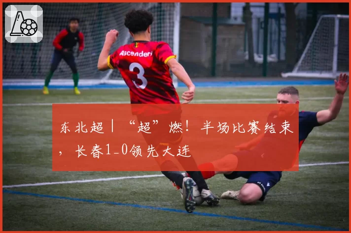 东北超｜“超”燃！半场比赛结束，长春1_0领先大连
