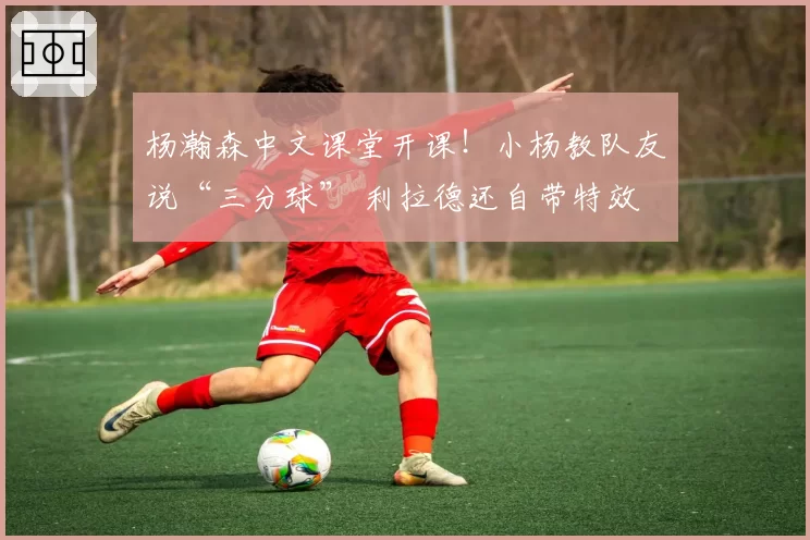 杨瀚森中文课堂开课！小杨教队友说“三分球” 利拉德还自带特效