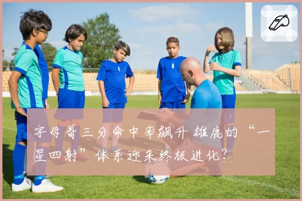 字母哥三分命中率飙升 雄鹿的“一星四射”体系迎来终极进化?