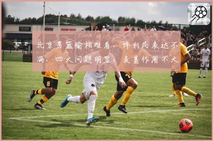 北京男篮输相难看，许利民表达不满，四大问题明显，麦基作用不大