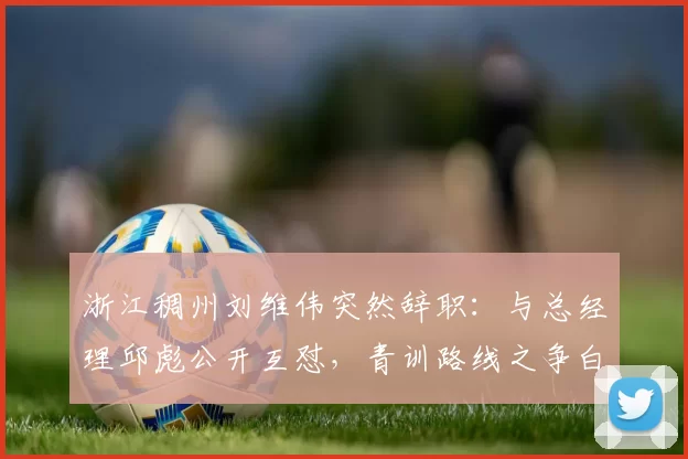 浙江稠州刘维伟突然辞职:与总经理邱彪公开互怼,青训路线之争白热化