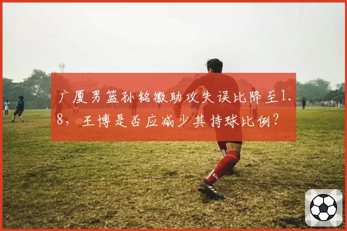 广厦男篮孙铭徽助攻失误比降至1.8，王博是否应减少其持球比例？