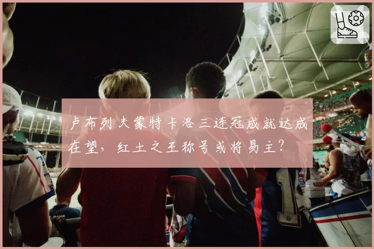 卢布列夫蒙特卡洛三连冠成就达成在望,红土之王称号或将易主?