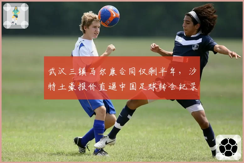 武汉三镇马尔康合同仅剩半年,沙特土豪报价直逼中国足球转会纪录?