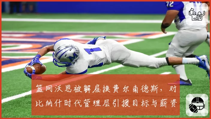 篮网沃恩被解雇换费尔南德斯,对比纳什时代管理层引援目标与薪资空间规划差异