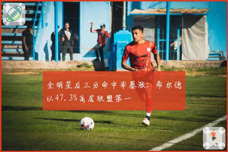 全明星后三分命中率暴涨：希尔德以47.3%高居联盟第一