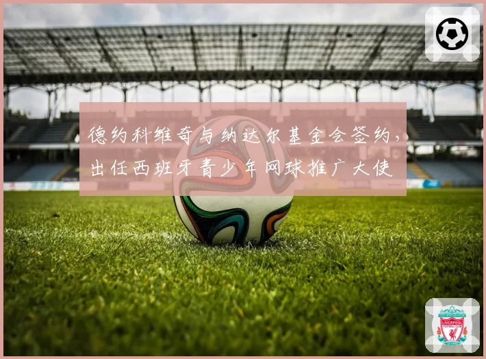 德约科维奇与纳达尔基金会签约,出任西班牙青少年网球推广大使