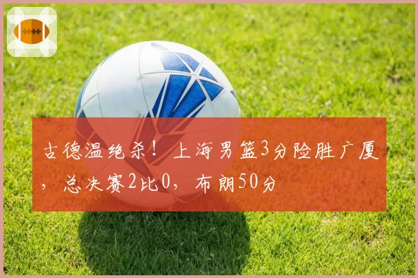 古德温绝杀！上海男篮3分险胜广厦，总决赛2比0，布朗50分