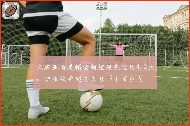 文班亚马盖帽榜断档领先场均4.2次,护框效率超戈贝尔19个百分点