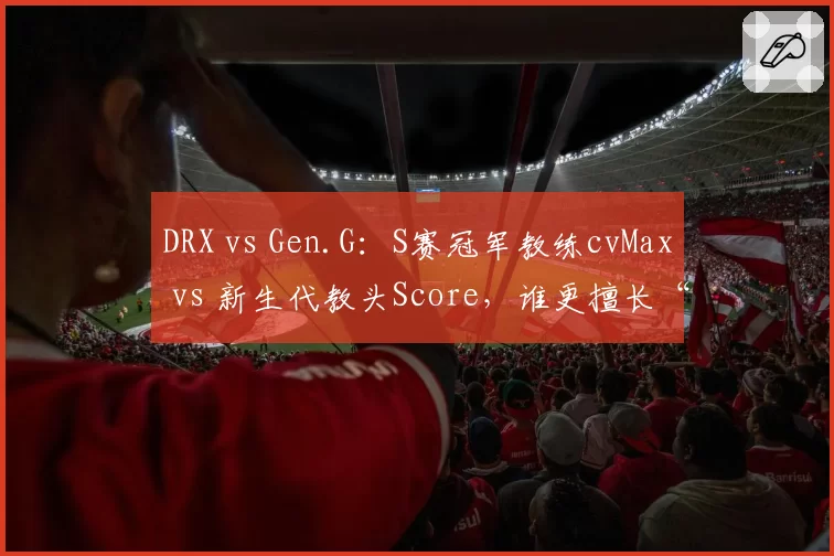 DRX vs Gen.G：S赛冠军教练cvMax vs 新生代教头Score，谁更擅长“点石成金”？