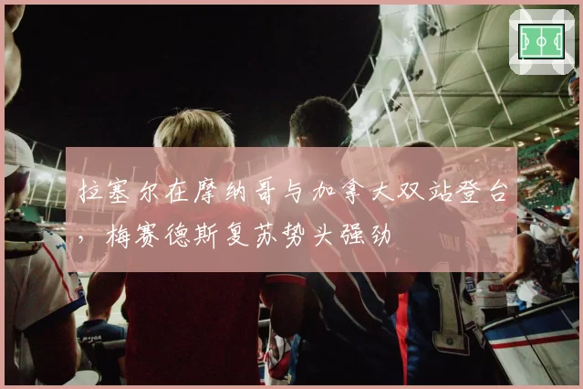 拉塞尔在摩纳哥与加拿大双站登台,梅赛德斯复苏势头强劲
