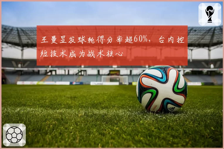 王曼昱发球轮得分率超60%,台内控短技术成为战术核心