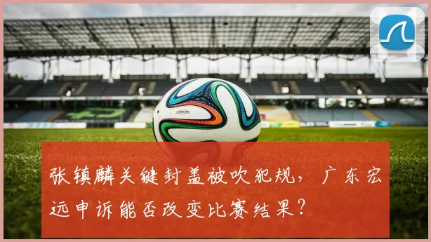 张镇麟关键封盖被吹犯规，广东宏远申诉能否改变比赛结果？