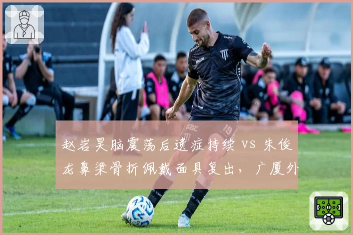 赵岩昊脑震荡后遗症持续 vs 朱俊龙鼻梁骨折佩戴面具复出,广厦外线防守悍将回归方式不同