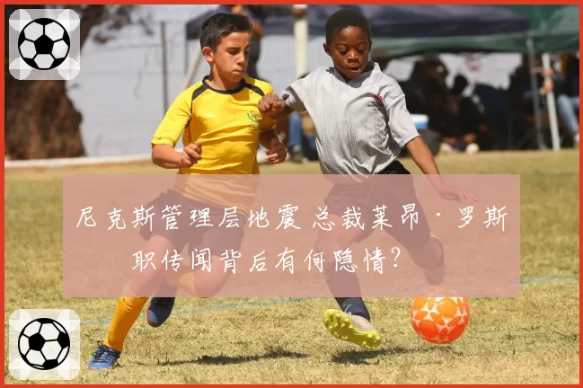 尼克斯管理层地震 总裁莱昂·罗斯离职传闻背后有何隐情?