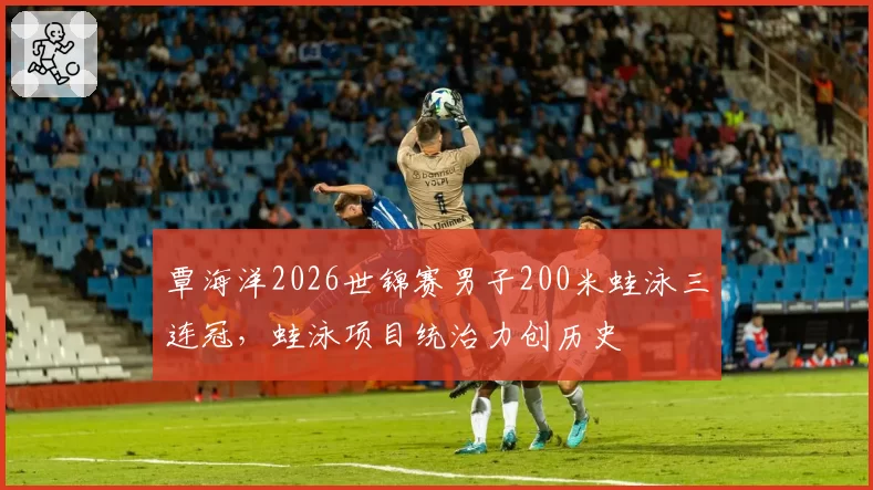 覃海洋2026世锦赛男子200米蛙泳三连冠，蛙泳项目统治力创历史