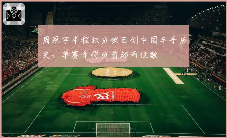周冠宇半程积分破百创中国车手历史，单赛季得分首超两位数