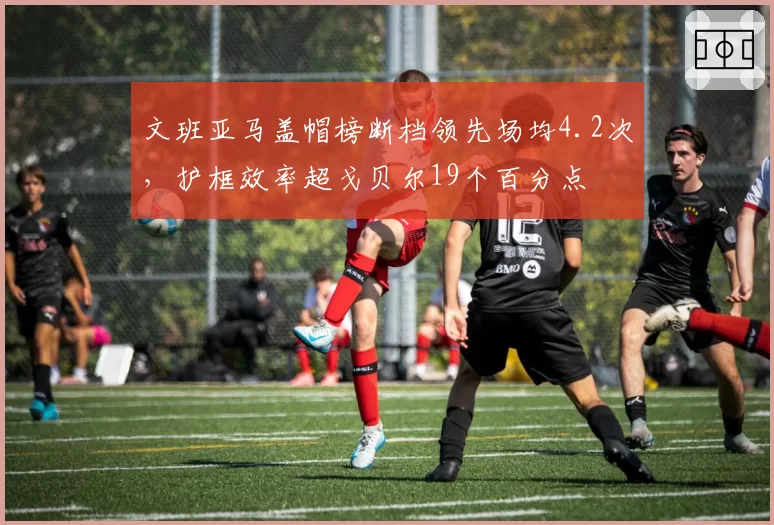 文班亚马盖帽榜断档领先场均4.2次,护框效率超戈贝尔19个百分点