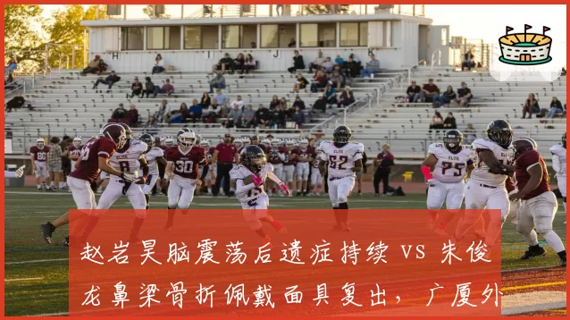 赵岩昊脑震荡后遗症持续 vs 朱俊龙鼻梁骨折佩戴面具复出,广厦外线防守悍将回归方式不同