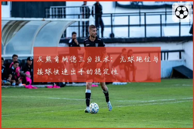 灰熊肯纳德三分技术：无球跑位与接球快速出手的稳定性