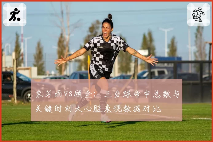 朱芳雨vs顾全：三分球命中总数与关键时刻大心脏表现数据对比