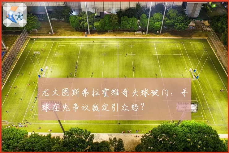 尤文图斯弗拉霍维奇头球破门，手球在先争议裁定引众怒？