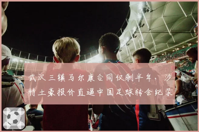 武汉三镇马尔康合同仅剩半年,沙特土豪报价直逼中国足球转会纪录?