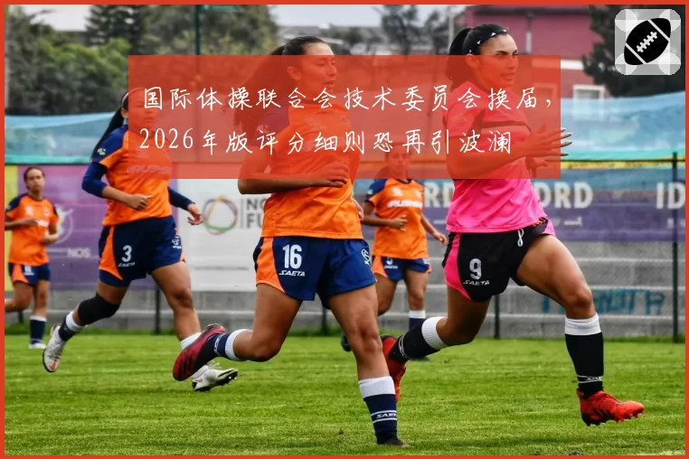 国际体操联合会技术委员会换届,2026年版评分细则恐再引波澜