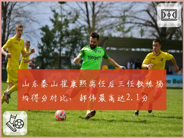 山东泰山崔康熙离任后三任教练场均得分对比，郝伟最高达2.1分