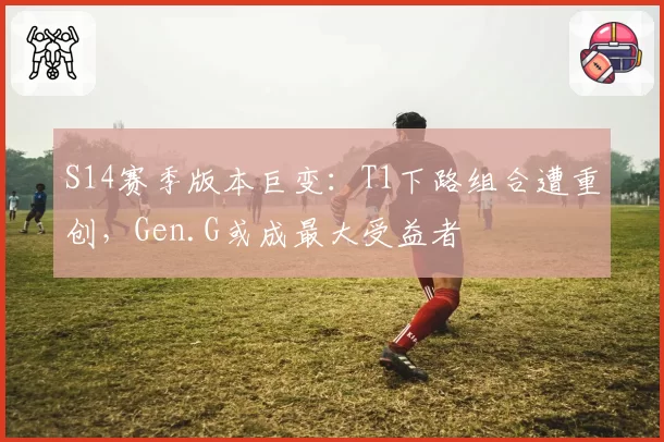 S14赛季版本巨变：T1下路组合遭重创，Gen.G或成最大受益者