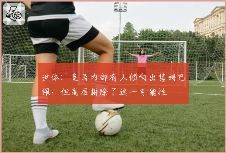 世体:皇马内部有人倾向出售姆巴佩,但高层排除了这一可能性