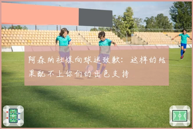 阿森纳社媒向球迷致歉:这样的结果配不上你们的出色支持