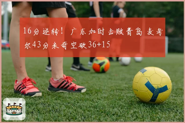 16分逆转!广东加时击败青岛 麦考尔43分米奇空砍36+15