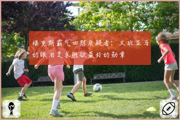 福克斯霸气回怼质疑者：文班亚马的眼泪是求胜欲最好的勋章