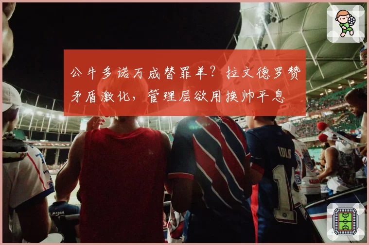 公牛多诺万成替罪羊?拉文德罗赞矛盾激化,管理层欲用换帅平息