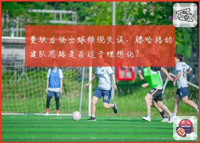 曼联后场出球频现失误，滕哈格的建队思路是否过于理想化？