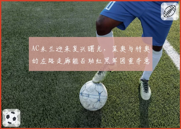 AC米兰迎来复兴曙光，莱奥与特奥的左路走廊能否助红黑军团重夺意甲？