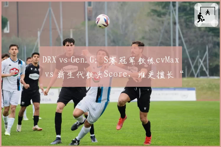 DRX vs Gen.G：S赛冠军教练cvMax vs 新生代教头Score，谁更擅长“点石成金”？