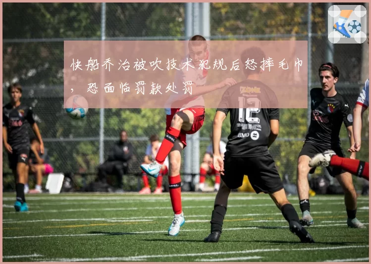 快船乔治被吹技术犯规后怒摔毛巾，恐面临罚款处罚