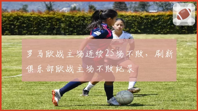 罗马欧战主场连续25场不败,刷新俱乐部欧战主场不败纪录