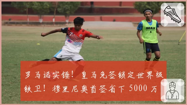罗马诺实锤！皇马免签锁定世界级铁卫！穆里尼奥首签省下 5000 万