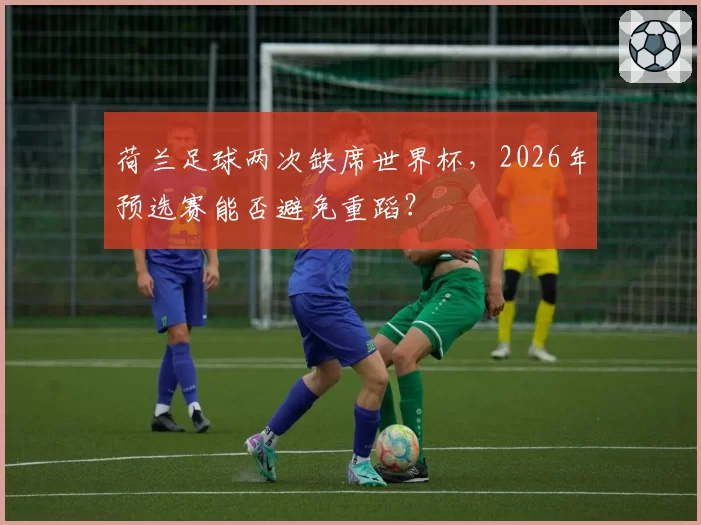 荷兰足球两次缺席世界杯,2026年预选赛能否避免重蹈?
