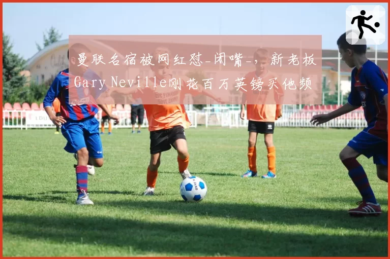 曼联名宿被网红怼_闭嘴_，新老板Gary Neville刚花百万英镑买他频道