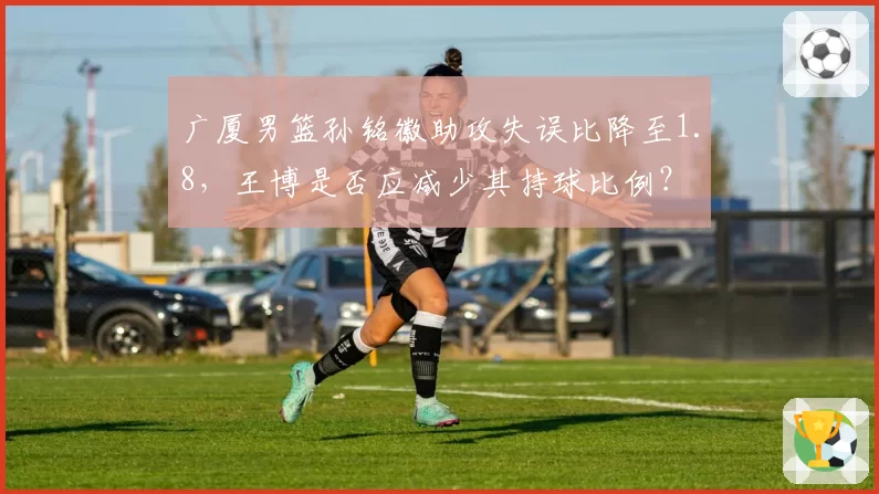 广厦男篮孙铭徽助攻失误比降至1.8，王博是否应减少其持球比例？
