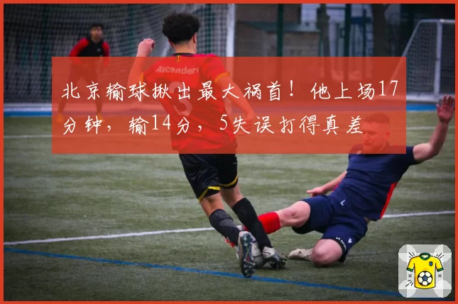 北京输球揪出最大祸首！他上场17分钟，输14分，5失误打得真差